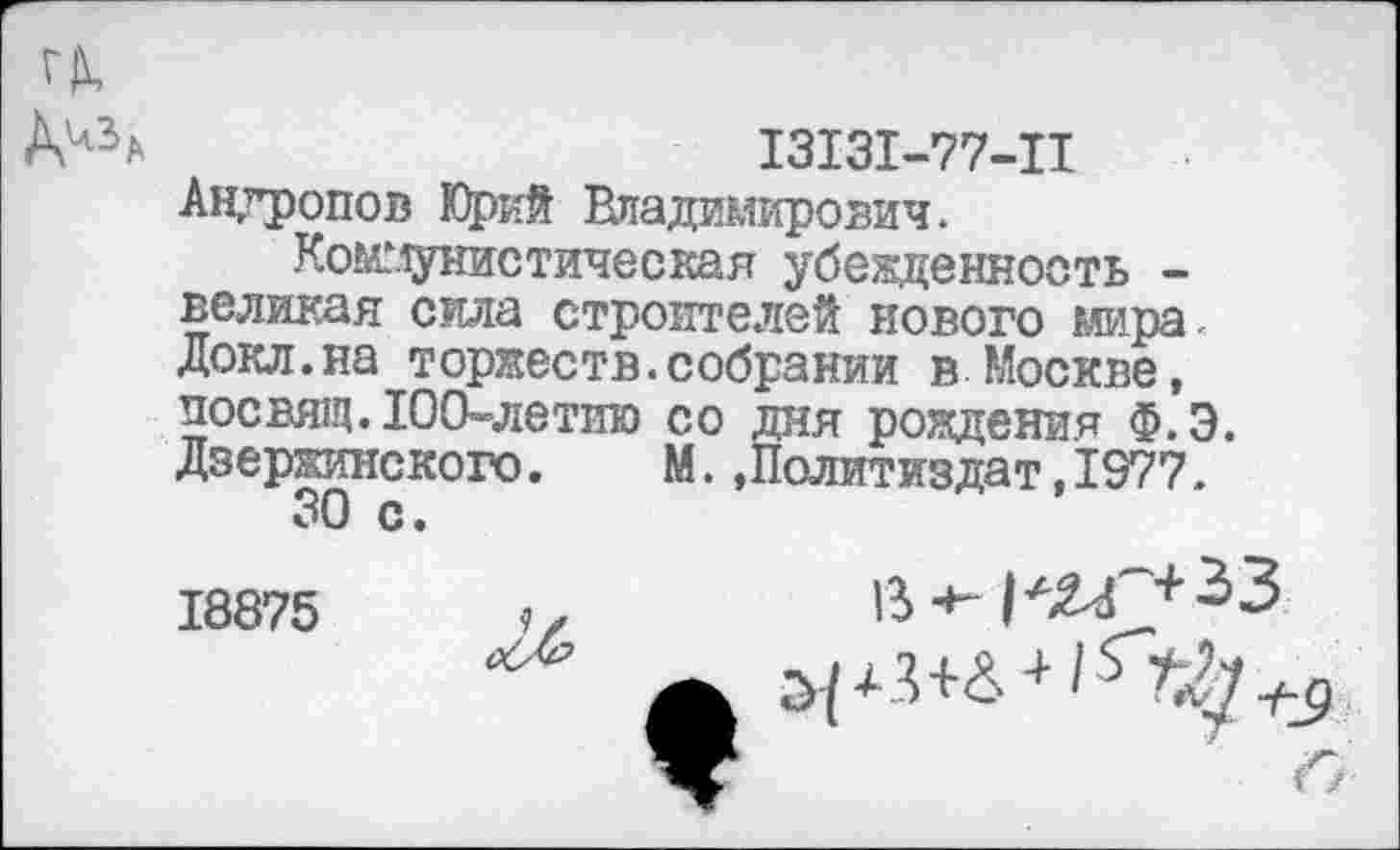 ﻿13131-77-11 Андропов Юрий Владимирович.
Коммунистическая убежденность -великая сила строителей нового мира. Докл.на торжеств.собрании в Москве, посвящ. 100-летию со дня рождения Ф.Э. Дзержинского.	М.»Политиздат,1977.
30 с.
18875
Л